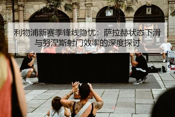 利物浦新赛季锋线隐忧：萨拉赫状态下滑与努涅斯射门效率的深度探讨