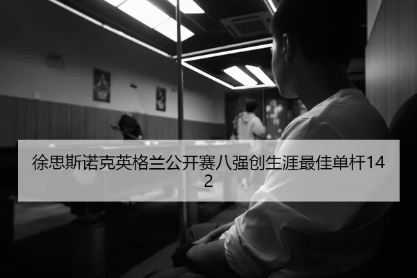 徐思斯诺克英格兰公开赛八强创生涯最佳单杆142