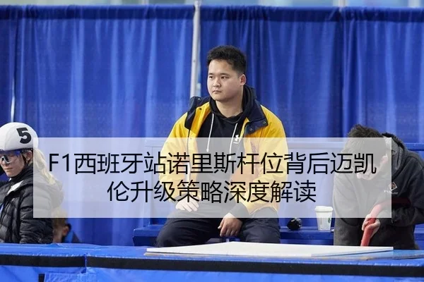 F1西班牙站诺里斯杆位背后迈凯伦升级策略深度解读