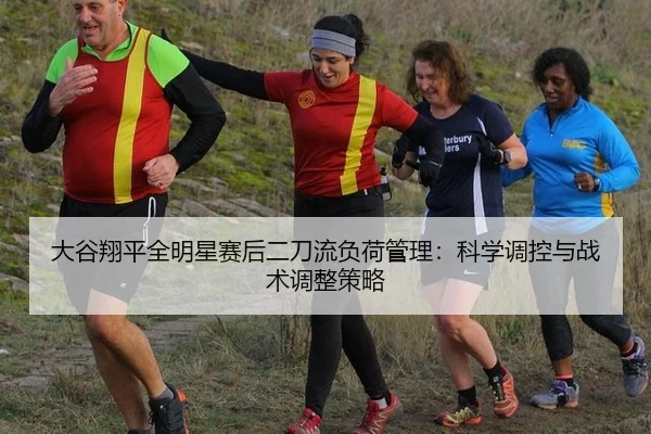 大谷翔平全明星赛后二刀流负荷管理：科学调控与战术调整策略