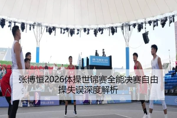 张博恒2026体操世锦赛全能决赛自由操失误深度解析