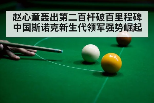 赵心童轰出第二百杆破百里程碑 中国斯诺克新生代领军强势崛起